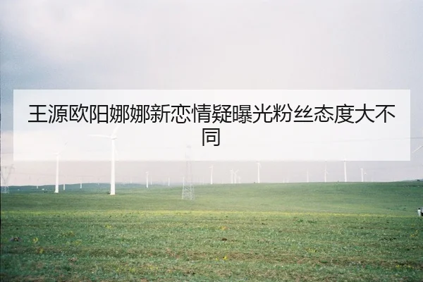 王源欧阳娜娜新恋情疑曝光粉丝态度大不同